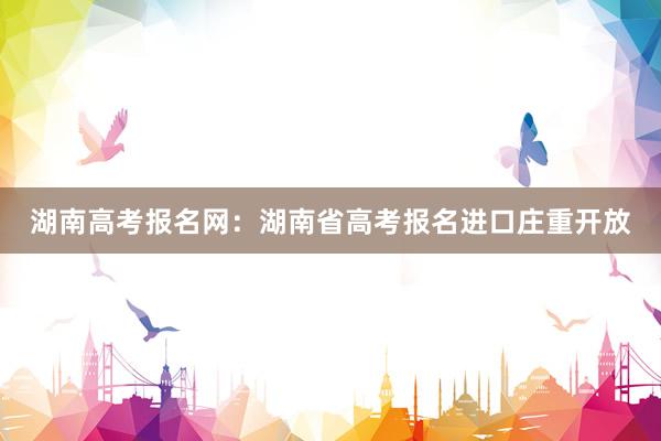 湖南高考报名网：湖南省高考报名进口庄重开放