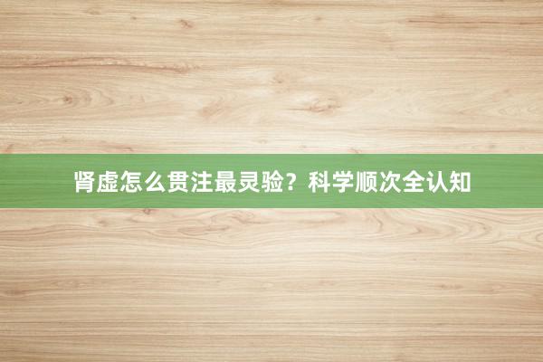 肾虚怎么贯注最灵验？科学顺次全认知