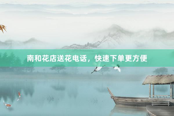 南和花店送花电话，快速下单更方便
