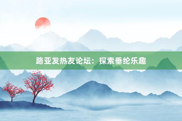 路亚发热友论坛：探索垂纶乐趣