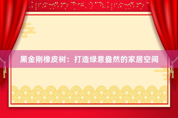 黑金刚橡皮树：打造绿意盎然的家居空间